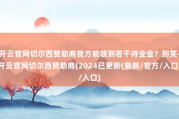 开云官网切尔西赞助商我方能领到若干待业金？别笑-开云官网切尔西赞助商(2024已更新(最新/官方/入口)