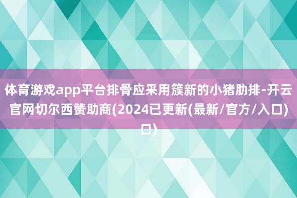 体育游戏app平台排骨应采用簇新的小猪肋排-开云官网切尔西赞助商(2024已更新(最新/官方/入口)