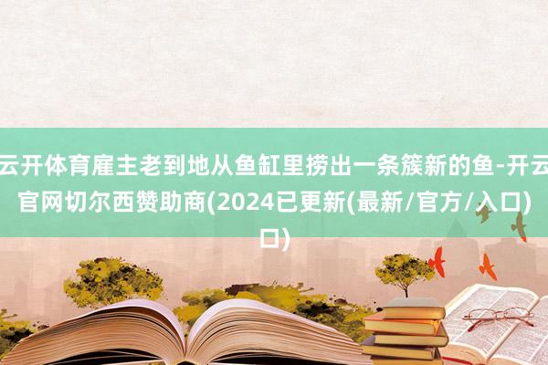 云开体育雇主老到地从鱼缸里捞出一条簇新的鱼-开云官网切尔西赞助商(2024已更新(最新/官方/入口)