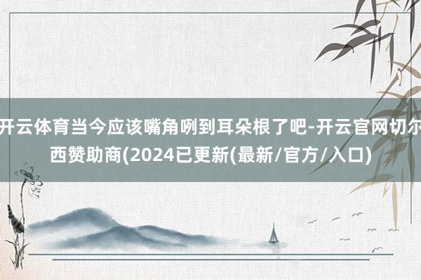 开云体育当今应该嘴角咧到耳朵根了吧-开云官网切尔西赞助商(2024已更新(最新/官方/入口)