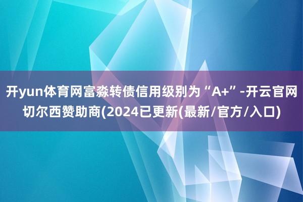 开yun体育网富淼转债信用级别为“A+”-开云官网切尔西赞助商(2024已更新(最新/官方/入口)