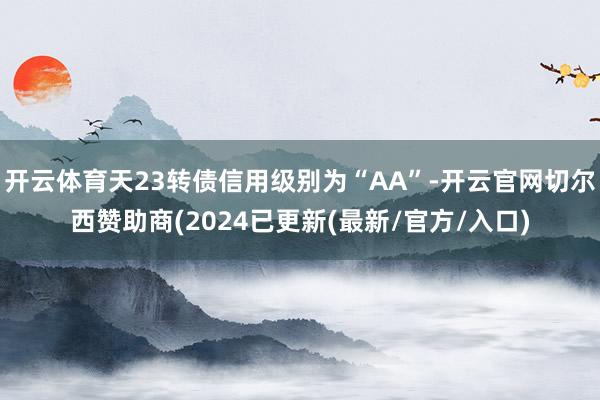 开云体育天23转债信用级别为“AA”-开云官网切尔西赞助商(2024已更新(最新/官方/入口)