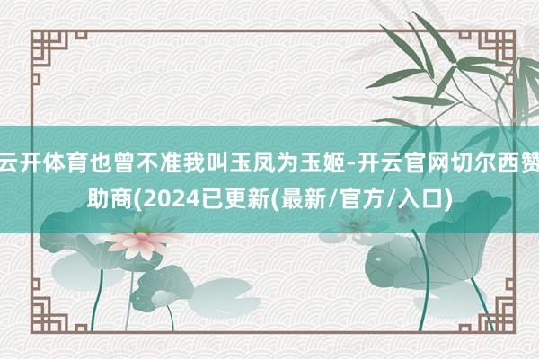 云开体育也曾不准我叫玉凤为玉姬-开云官网切尔西赞助商(2024已更新(最新/官方/入口)