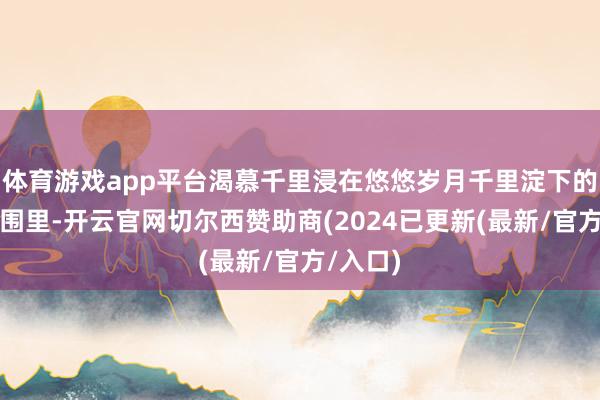 体育游戏app平台渴慕千里浸在悠悠岁月千里淀下的独到氛围里-开云官网切尔西赞助商(2024已更新(最新/官方/入口)