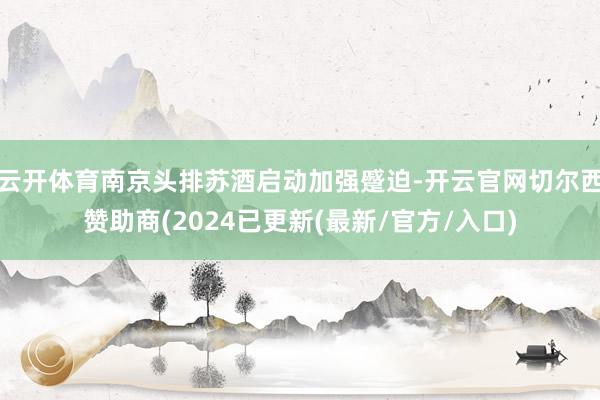 云开体育南京头排苏酒启动加强蹙迫-开云官网切尔西赞助商(2024已更新(最新/官方/入口)