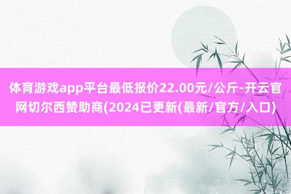 体育游戏app平台最低报价22.00元/公斤-开云官网切尔西赞助商(2024已更新(最新/官方/入口)
