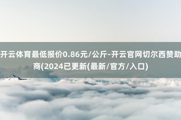 开云体育最低报价0.86元/公斤-开云官网切尔西赞助商(2024已更新(最新/官方/入口)