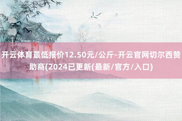 开云体育最低报价12.50元/公斤-开云官网切尔西赞助商(2024已更新(最新/官方/入口)