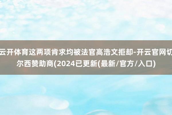 云开体育这两项肯求均被法官高浩文拒却-开云官网切尔西赞助商(2024已更新(最新/官方/入口)
