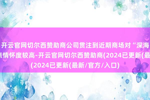 开云官网切尔西赞助商公司贯注到近期商场对“深海科技”有关观点情怀度较高-开云官网切尔西赞助商(2024已更新(最新/官方/入口)