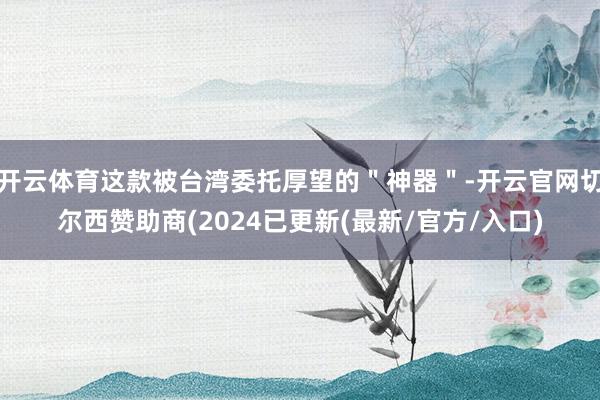开云体育这款被台湾委托厚望的＂神器＂-开云官网切尔西赞助商(2024已更新(最新/官方/入口)