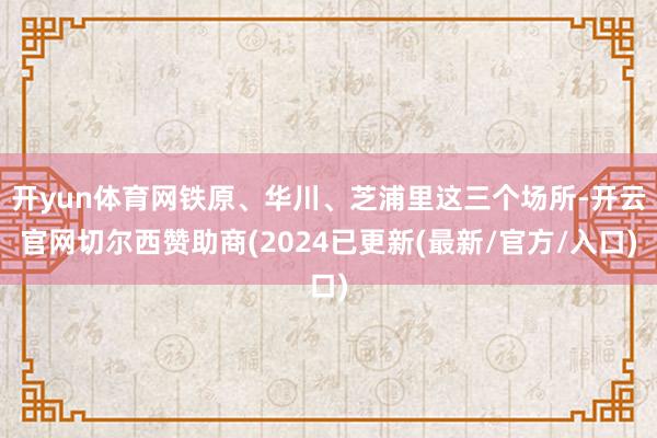 开yun体育网铁原、华川、芝浦里这三个场所-开云官网切尔西赞助商(2024已更新(最新/官方/入口)
