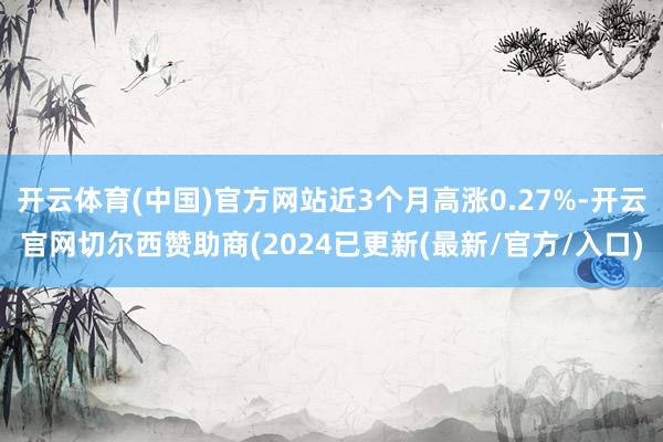 开云体育(中国)官方网站近3个月高涨0.27%-开云官网切尔西赞助商(2024已更新(最新/官方/入口)