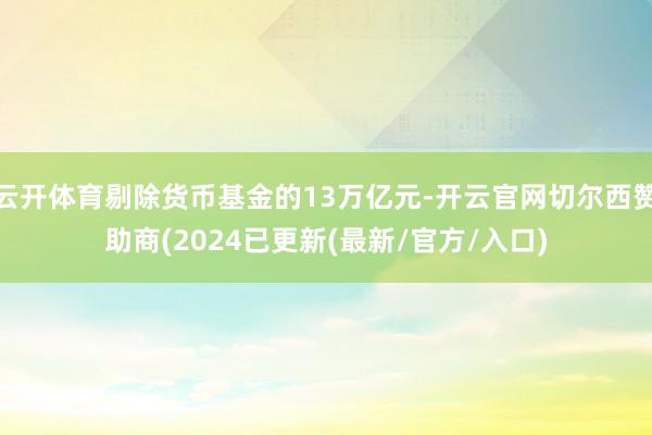 云开体育剔除货币基金的13万亿元-开云官网切尔西赞助商(2024已更新(最新/官方/入口)