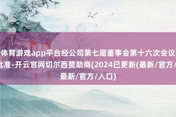 体育游戏app平台经公司第七届董事会第十六次会议审议批准-开云官网切尔西赞助商(2024已更新(最新/官方/入口)