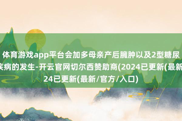 体育游戏app平台会加多母亲产后臃肿以及2型糖尿病等代谢性疾病的发生-开云官网切尔西赞助商(2024已更新(最新/官方/入口)