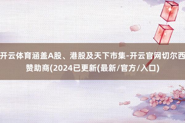 开云体育涵盖A股、港股及天下市集-开云官网切尔西赞助商(2024已更新(最新/官方/入口)