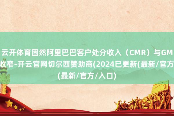 云开体育固然阿里巴巴客户处分收入（CMR）与GMV差距收窄-开云官网切尔西赞助商(2024已更新(最新/官方/入口)