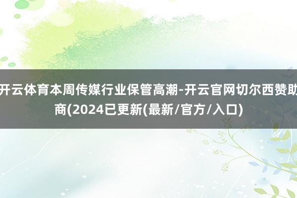 开云体育本周传媒行业保管高潮-开云官网切尔西赞助商(2024已更新(最新/官方/入口)