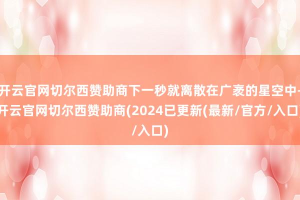 开云官网切尔西赞助商下一秒就离散在广袤的星空中-开云官网切尔西赞助商(2024已更新(最新/官方/入口)