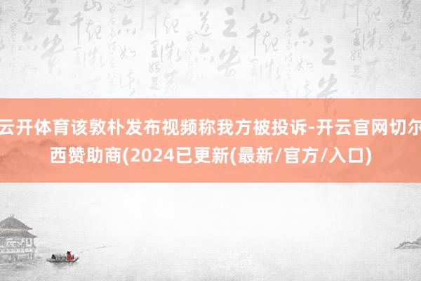 云开体育该敦朴发布视频称我方被投诉-开云官网切尔西赞助商(2024已更新(最新/官方/入口)