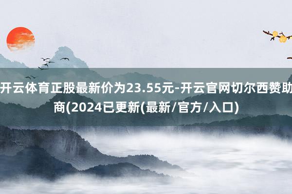 开云体育正股最新价为23.55元-开云官网切尔西赞助商(2024已更新(最新/官方/入口)