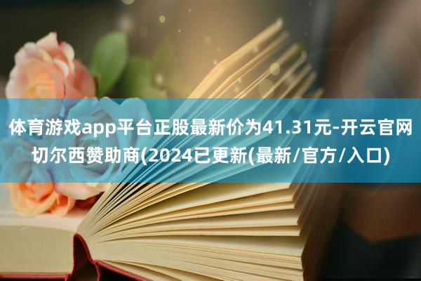 体育游戏app平台正股最新价为41.31元-开云官网切尔西赞助商(2024已更新(最新/官方/入口)