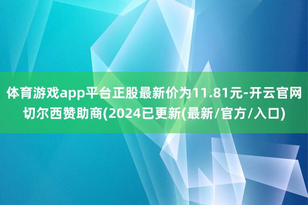 体育游戏app平台正股最新价为11.81元-开云官网切尔西赞助商(2024已更新(最新/官方/入口)