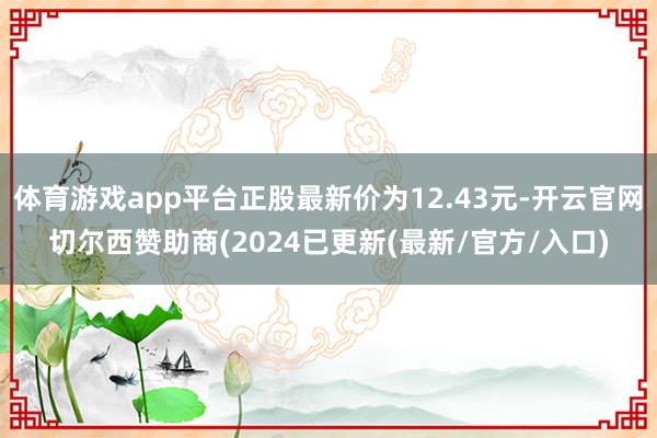 体育游戏app平台正股最新价为12.43元-开云官网切尔西赞助商(2024已更新(最新/官方/入口)