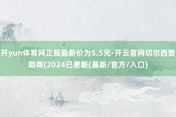 开yun体育网正股最新价为5.5元-开云官网切尔西赞助商(2024已更新(最新/官方/入口)