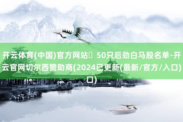 开云体育(中国)官方网站⏰50只后劲白马股名单-开云官网切尔西赞助商(2024已更新(最新/官方/入口)