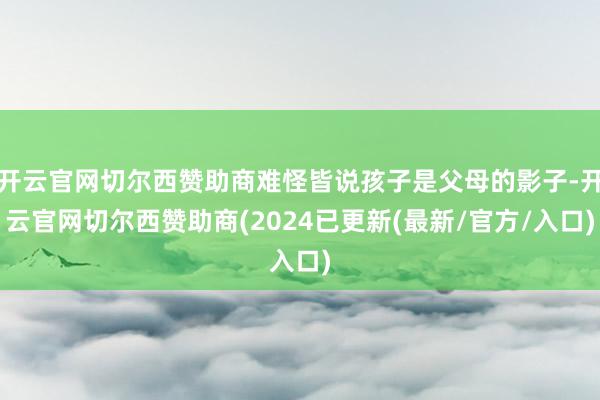 开云官网切尔西赞助商难怪皆说孩子是父母的影子-开云官网切尔西赞助商(2024已更新(最新/官方/入口)