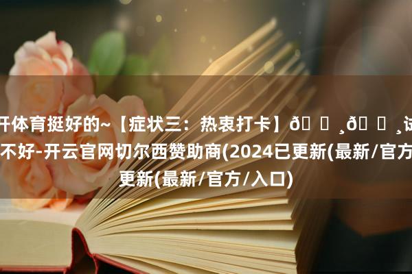 云开体育挺好的~【症状三：热衷打卡】📸📸试问岭南应不好-开云官网切尔西赞助商(2024已更新(最新/官方/入口)