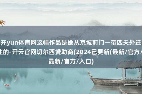 开yun体育网这幅作品是她从京城前门一带匹夫外迁时汇注的-开云官网切尔西赞助商(2024已更新(最新/官方/入口)