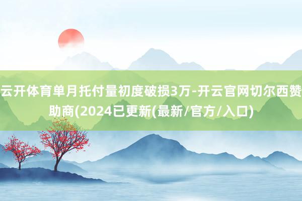 云开体育单月托付量初度破损3万-开云官网切尔西赞助商(2024已更新(最新/官方/入口)