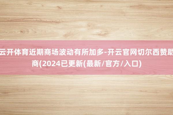 云开体育近期商场波动有所加多-开云官网切尔西赞助商(2024已更新(最新/官方/入口)