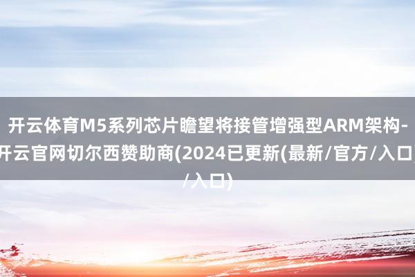 开云体育M5系列芯片瞻望将接管增强型ARM架构-开云官网切尔西赞助商(2024已更新(最新/官方/入口)