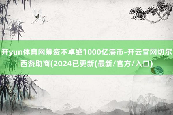 开yun体育网筹资不卓绝1000亿港币-开云官网切尔西赞助商(2024已更新(最新/官方/入口)