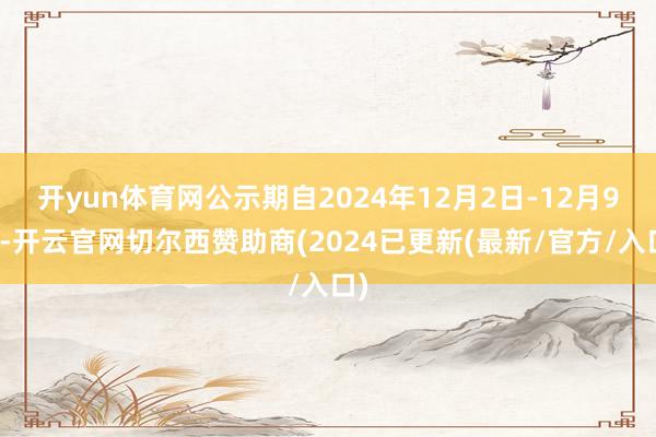 开yun体育网公示期自2024年12月2日-12月9日-开云官网切尔西赞助商(2024已更新(最新/官方/入口)
