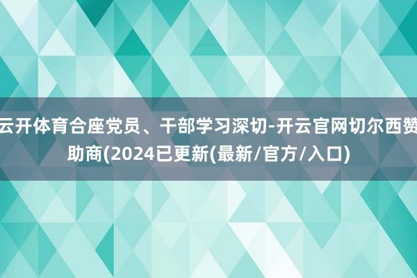 云开体育合座党员、干部学习深切-开云官网切尔西赞助商(2024已更新(最新/官方/入口)