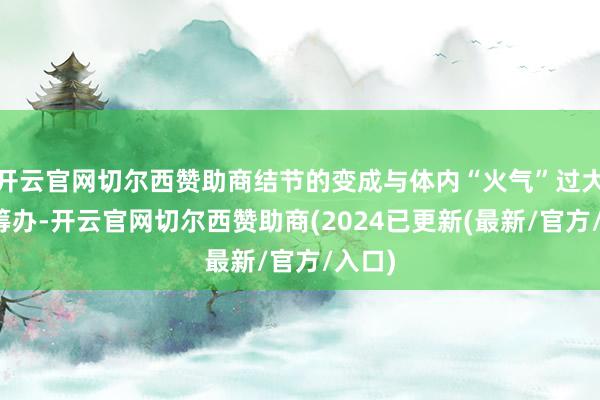 开云官网切尔西赞助商结节的变成与体内“火气”过大密切筹办-开云官网切尔西赞助商(2024已更新(最新/官方/入口)