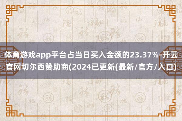体育游戏app平台占当日买入金额的23.37%-开云官网切尔西赞助商(2024已更新(最新/官方/入口)