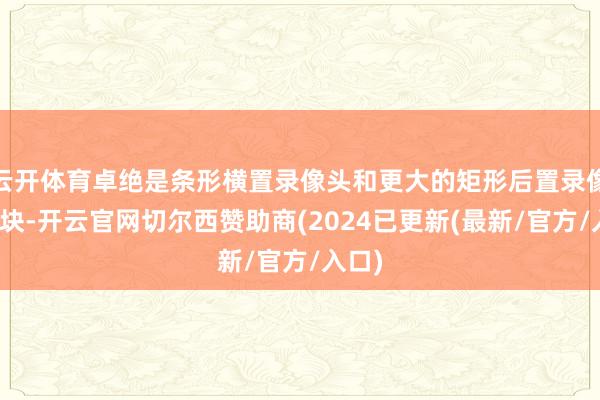 云开体育卓绝是条形横置录像头和更大的矩形后置录像头模块-开云官网切尔西赞助商(2024已更新(最新/官方/入口)