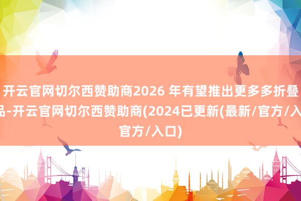 开云官网切尔西赞助商2026 年有望推出更多多折叠居品-开云官网切尔西赞助商(2024已更新(最新/官方/入口)