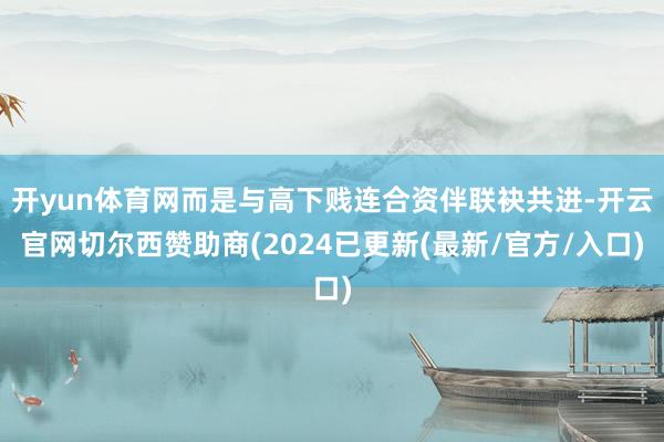开yun体育网而是与高下贱连合资伴联袂共进-开云官网切尔西赞助商(2024已更新(最新/官方/入口)