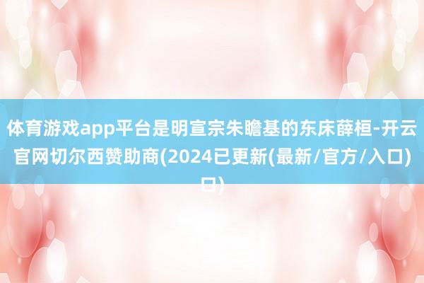 体育游戏app平台是明宣宗朱瞻基的东床薛桓-开云官网切尔西赞助商(2024已更新(最新/官方/入口)