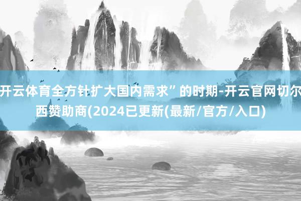 开云体育全方针扩大国内需求”的时期-开云官网切尔西赞助商(2024已更新(最新/官方/入口)