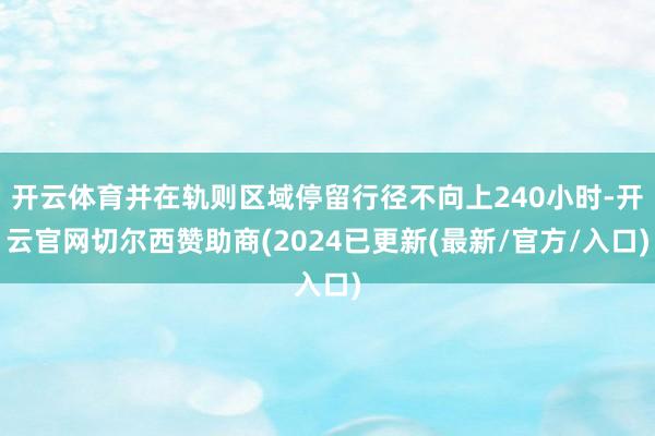 开云体育并在轨则区域停留行径不向上240小时-开云官网切尔西赞助商(2024已更新(最新/官方/入口)