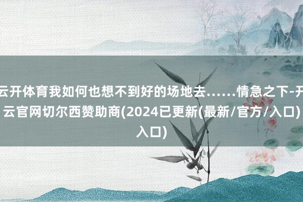 云开体育我如何也想不到好的场地去……情急之下-开云官网切尔西赞助商(2024已更新(最新/官方/入口)