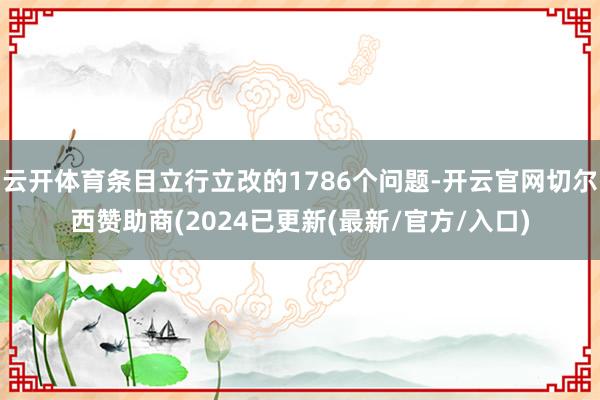 云开体育条目立行立改的1786个问题-开云官网切尔西赞助商(2024已更新(最新/官方/入口)
